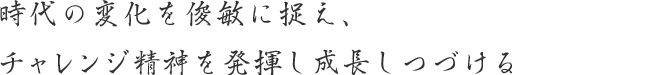 時代の変化を俊敏に捉え、チャレンジ精神を発揮し成長しつづける