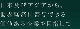 日本及びアジアから、世界経済に寄与できる価値ある企業を目指して